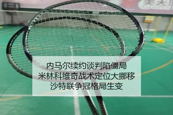 内马尔续约谈判陷僵局 米林科维奇战术定位大挪移 沙特联争冠格局生变