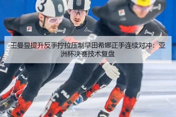 王曼昱提升反手拧拉压制早田希娜正手连续对冲：亚洲杯决赛技术复盘