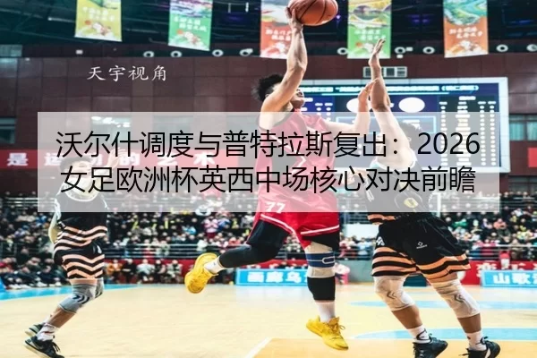 沃尔什调度与普特拉斯复出：2026女足欧洲杯英西中场核心对决前瞻